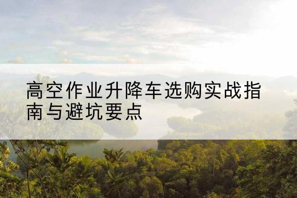 高邑升降车怎么选-高空作业升降车选购实战指南与避坑要点