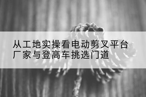 高邑电动剪叉升降平台厂家-从工地实操看电动剪叉平台厂家与登高车挑选门道