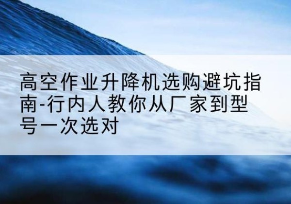 高邑升降平台厂家-高空作业升降机选购避坑指南-行内人教你从厂家到型号一次选对