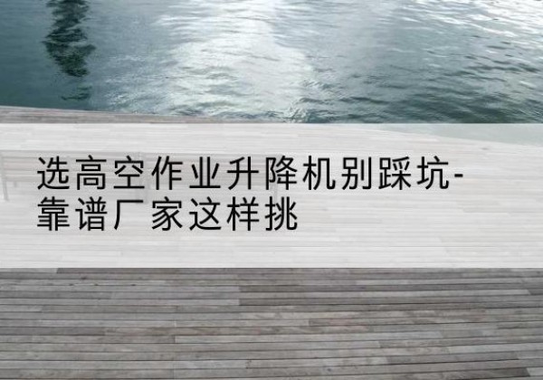 高邑剪叉式升降机厂家-选高空作业升降机别踩坑-靠谱厂家这样挑