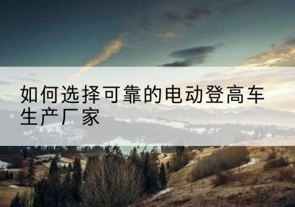 高邑电动登高车厂家-如何选择可靠的电动登高车生产厂家