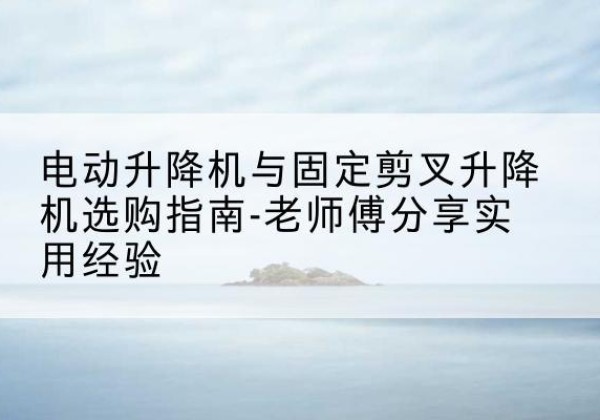 高邑电动升降机怎么选-电动升降机与固定剪叉升降机选购指南-老师傅分享实用经验