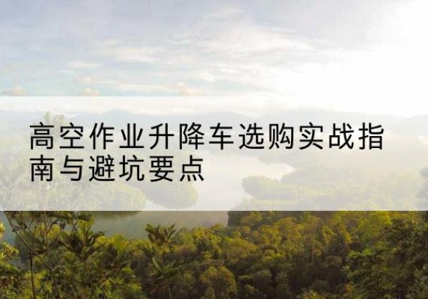 高邑升降车怎么选-高空作业升降车选购实战指南与避坑要点