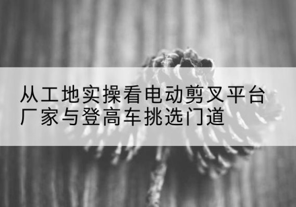 高邑电动剪叉升降平台厂家-从工地实操看电动剪叉平台厂家与登高车挑选门道